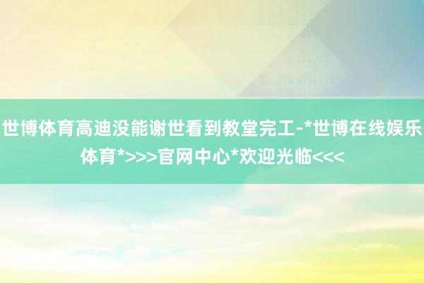 世博体育高迪没能谢世看到教堂完工-*世博在线娱乐体育*>>>官网中心*欢迎光临<<<