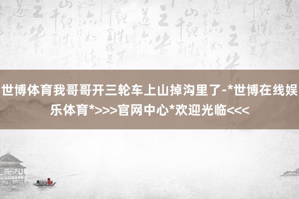 世博体育我哥哥开三轮车上山掉沟里了-*世博在线娱乐体育*>>>官网中心*欢迎光临<<<