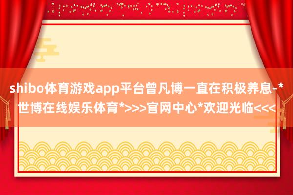 shibo体育游戏app平台曾凡博一直在积极养息-*世博在线娱乐体育*>>>官网中心*欢迎光临<<<