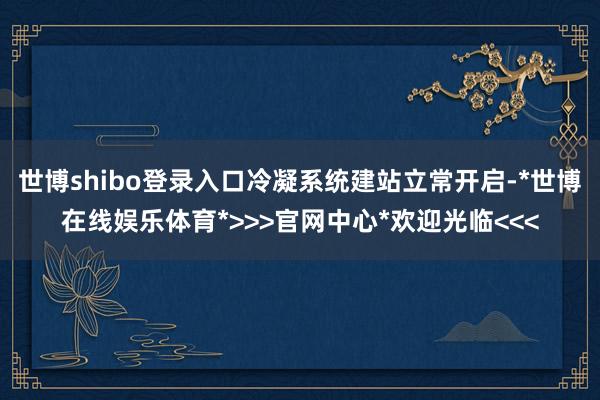 世博shibo登录入口冷凝系统建站立常开启-*世博在线娱乐体育*>>>官网中心*欢迎光临<<<