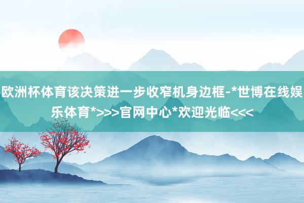 欧洲杯体育该决策进一步收窄机身边框-*世博在线娱乐体育*>>>官网中心*欢迎光临<<<