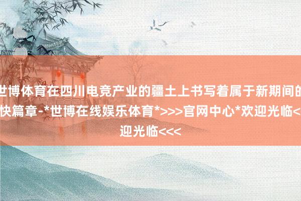 世博体育在四川电竞产业的疆土上书写着属于新期间的欢快篇章-*世博在线娱乐体育*>>>官网中心*欢迎光临<<<