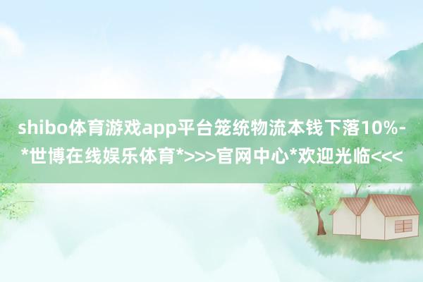 shibo体育游戏app平台笼统物流本钱下落10%-*世博在线娱乐体育*>>>官网中心*欢迎光临<<<