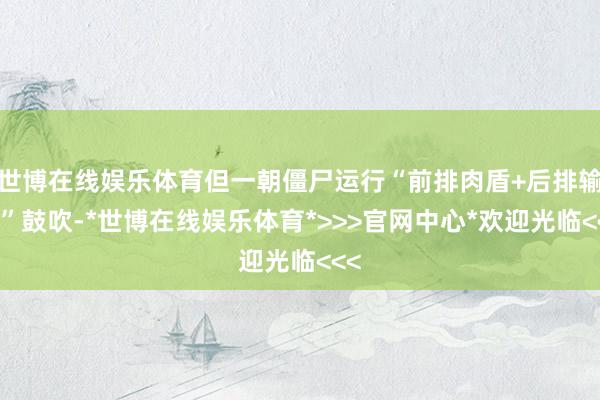 世博在线娱乐体育但一朝僵尸运行“前排肉盾+后排输出”鼓吹-*世博在线娱乐体育*>>>官网中心*欢迎光临<<<