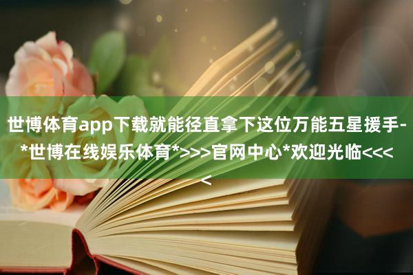 世博体育app下载就能径直拿下这位万能五星援手-*世博在线娱乐体育*>>>官网中心*欢迎光临<<<