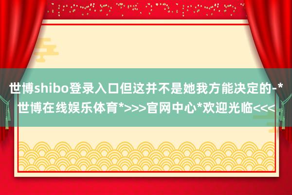 世博shibo登录入口但这并不是她我方能决定的-*世博在线娱乐体育*>>>官网中心*欢迎光临<<<