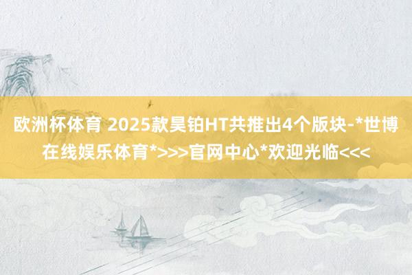 欧洲杯体育 2025款昊铂HT共推出4个版块-*世博在线娱乐体育*>>>官网中心*欢迎光临<<<