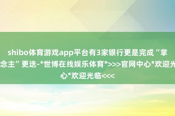 shibo体育游戏app平台有3家银行更是完成“掌舵东说念主”更迭-*世博在线娱乐体育*>>>官网中心*欢迎光临<<<