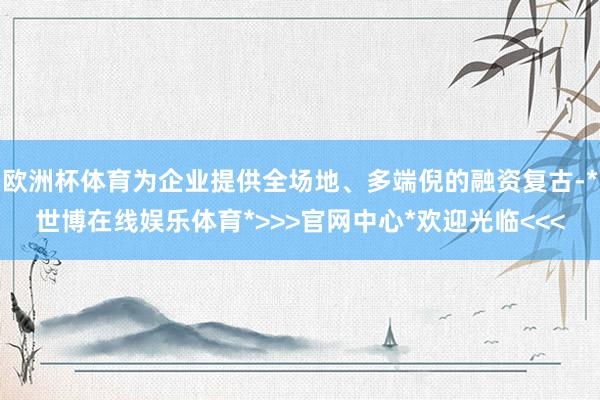 欧洲杯体育为企业提供全场地、多端倪的融资复古-*世博在线娱乐体育*>>>官网中心*欢迎光临<<<