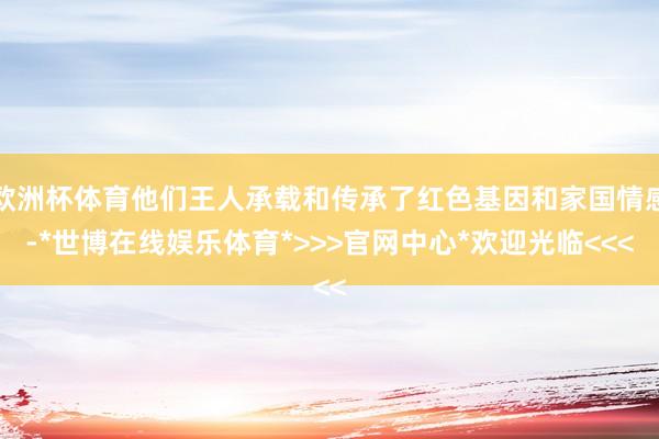 欧洲杯体育他们王人承载和传承了红色基因和家国情感-*世博在线娱乐体育*>>>官网中心*欢迎光临<<<