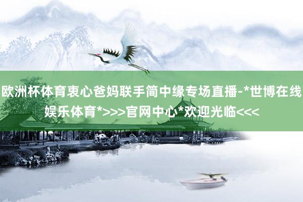 欧洲杯体育衷心爸妈联手简中缘专场直播-*世博在线娱乐体育*>>>官网中心*欢迎光临<<<