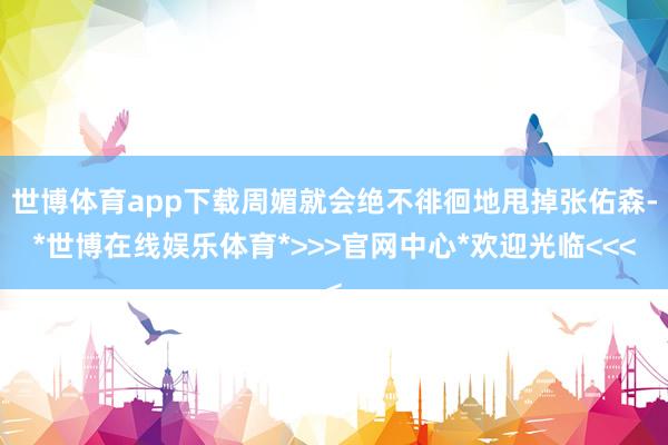 世博体育app下载周媚就会绝不徘徊地甩掉张佑森-*世博在线娱乐体育*>>>官网中心*欢迎光临<<<