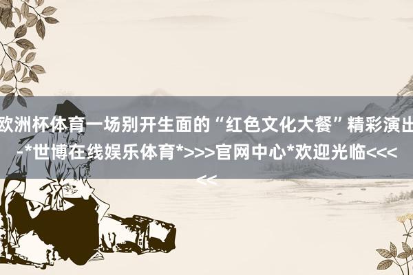 欧洲杯体育一场别开生面的“红色文化大餐”精彩演出-*世博在线娱乐体育*>>>官网中心*欢迎光临<<<