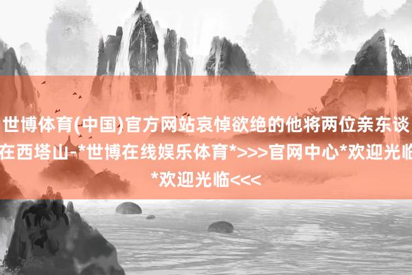 世博体育(中国)官方网站哀悼欲绝的他将两位亲东谈主埋在西塔山-*世博在线娱乐体育*>>>官网中心*欢迎光临<<<