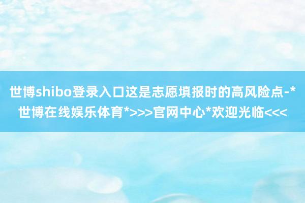 世博shibo登录入口这是志愿填报时的高风险点-*世博在线娱乐体育*>>>官网中心*欢迎光临<<<