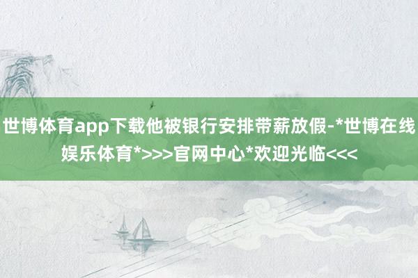 世博体育app下载他被银行安排带薪放假-*世博在线娱乐体育*>>>官网中心*欢迎光临<<<