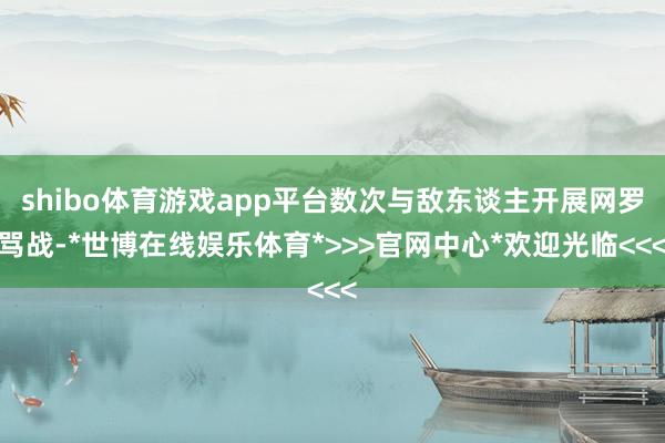 shibo体育游戏app平台数次与敌东谈主开展网罗骂战-*世博在线娱乐体育*>>>官网中心*欢迎光临<<<