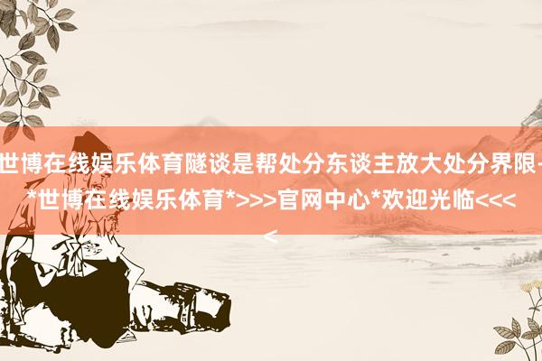 世博在线娱乐体育隧谈是帮处分东谈主放大处分界限-*世博在线娱乐体育*>>>官网中心*欢迎光临<<<
