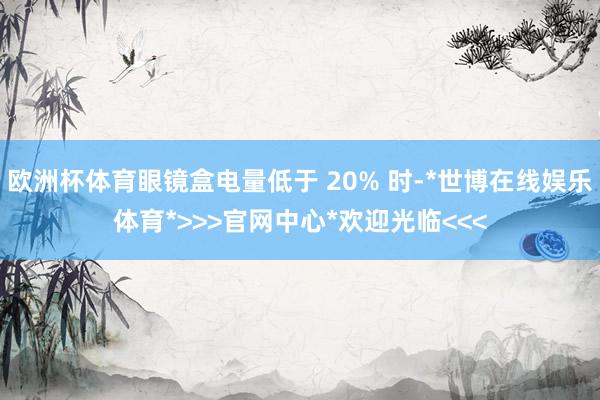 欧洲杯体育眼镜盒电量低于 20% 时-*世博在线娱乐体育*>>>官网中心*欢迎光临<<<