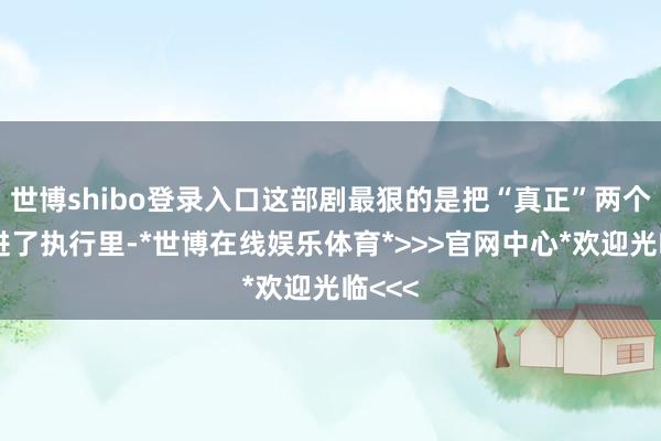 世博shibo登录入口这部剧最狠的是把“真正”两个字刻进了执行里-*世博在线娱乐体育*>>>官网中心*欢迎光临<<<