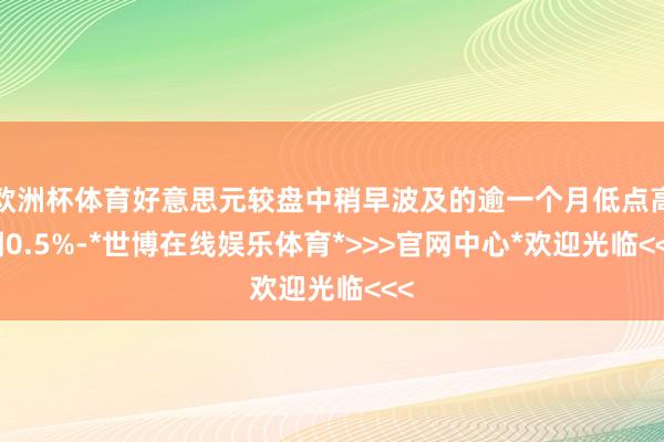 欧洲杯体育好意思元较盘中稍早波及的逾一个月低点高潮0.5%-*世博在线娱乐体育*>>>官网中心*欢迎光临<<<