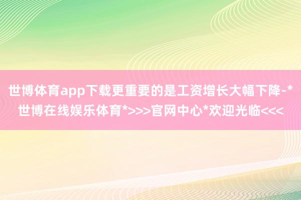世博体育app下载更重要的是工资增长大幅下降-*世博在线娱乐体育*>>>官网中心*欢迎光临<<<