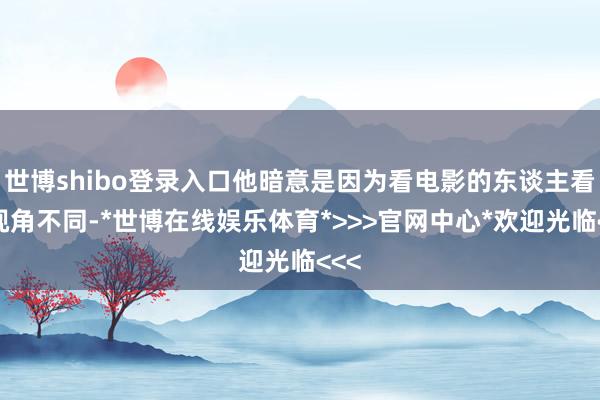 世博shibo登录入口他暗意是因为看电影的东谈主看的视角不同-*世博在线娱乐体育*>>>官网中心*欢迎光临<<<