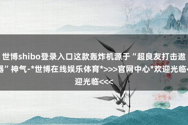 世博shibo登录入口这款轰炸机源于“超良友打击遨游器”神气-*世博在线娱乐体育*>>>官网中心*欢迎光临<<<