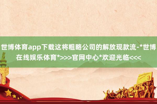 世博体育app下载这将粗略公司的解放现款流-*世博在线娱乐体育*>>>官网中心*欢迎光临<<<