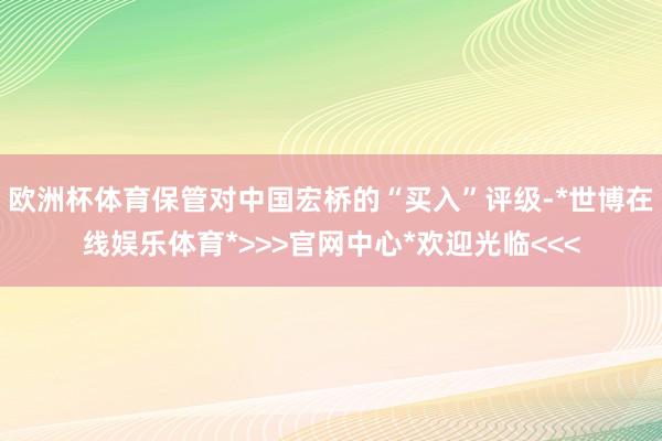 欧洲杯体育保管对中国宏桥的“买入”评级-*世博在线娱乐体育*>>>官网中心*欢迎光临<<<