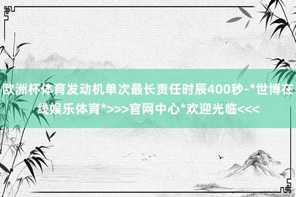 欧洲杯体育发动机单次最长责任时辰400秒-*世博在线娱乐体育*>>>官网中心*欢迎光临<<<