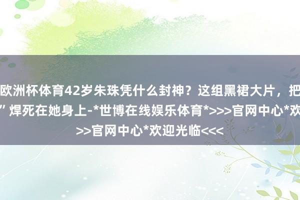 欧洲杯体育42岁朱珠凭什么封神？这组黑裙大片，把“东方御姐”焊死在她身上-*世博在线娱乐体育*>>>官网中心*欢迎光临<<<