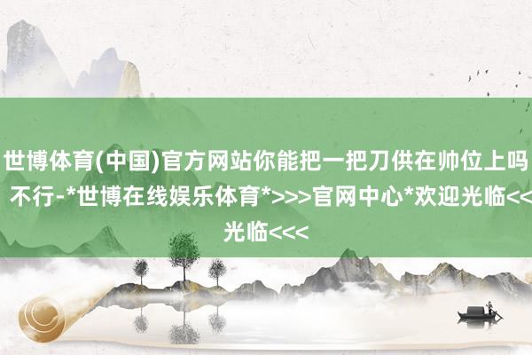 世博体育(中国)官方网站你能把一把刀供在帅位上吗？不行-*世博在线娱乐体育*>>>官网中心*欢迎光临<<<