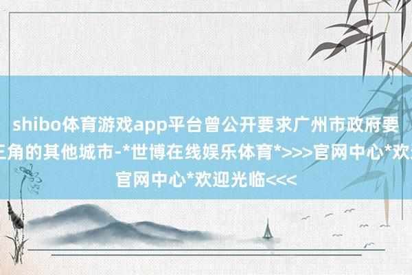 shibo体育游戏app平台曾公开要求广州市政府要忍让向珠三角的其他城市-*世博在线娱乐体育*>>>官网中心*欢迎光临<<<