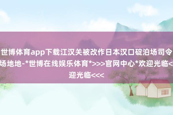 世博体育app下载江汉关被改作日本汉口碇泊场司令部场地地-*世博在线娱乐体育*>>>官网中心*欢迎光临<<<