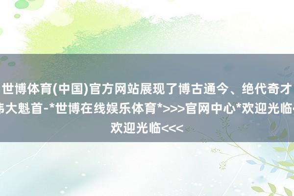 世博体育(中国)官方网站展现了博古通今、绝代奇才的伟大魁首-*世博在线娱乐体育*>>>官网中心*欢迎光临<<<