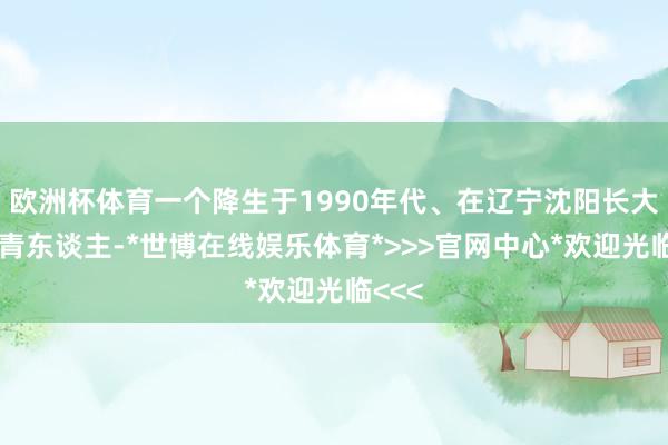欧洲杯体育一个降生于1990年代、在辽宁沈阳长大的年青东谈主-*世博在线娱乐体育*>>>官网中心*欢迎光临<<<