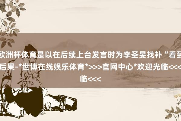 欧洲杯体育是以在后续上台发言时为李圣旻找补“看到后果-*世博在线娱乐体育*>>>官网中心*欢迎光临<<<