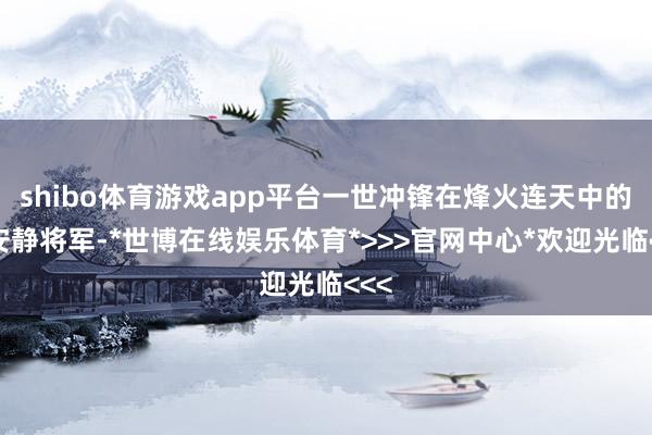 shibo体育游戏app平台一世冲锋在烽火连天中的杨安静将军-*世博在线娱乐体育*>>>官网中心*欢迎光临<<<