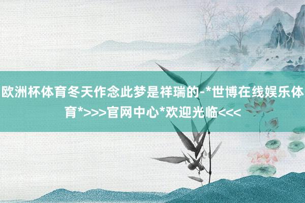 欧洲杯体育冬天作念此梦是祥瑞的-*世博在线娱乐体育*>>>官网中心*欢迎光临<<<