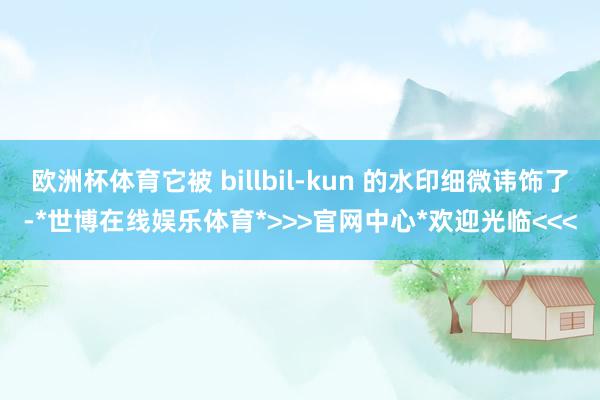 欧洲杯体育它被 billbil-kun 的水印细微讳饰了-*世博在线娱乐体育*>>>官网中心*欢迎光临<<<