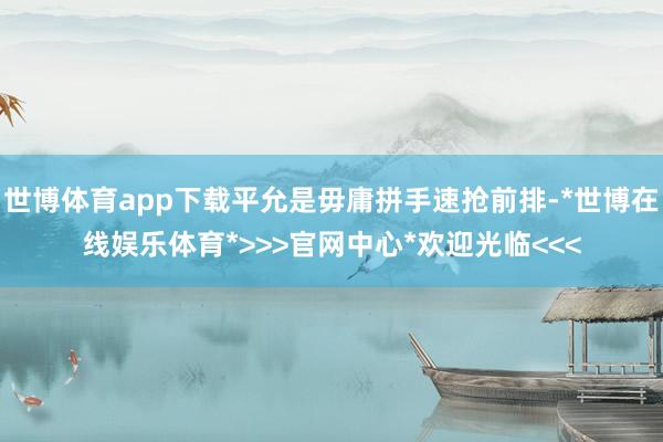 世博体育app下载平允是毋庸拼手速抢前排-*世博在线娱乐体育*>>>官网中心*欢迎光临<<<