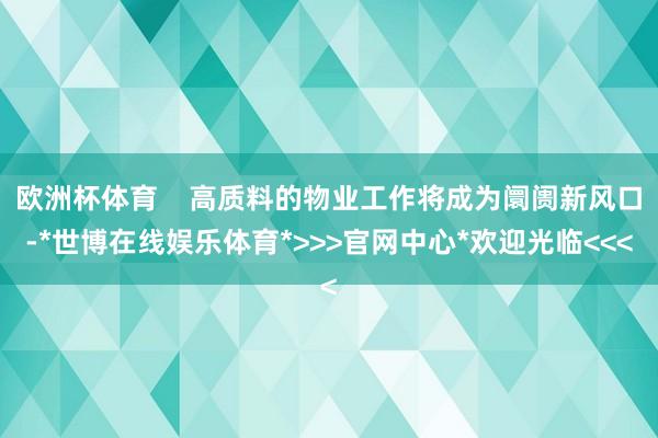 欧洲杯体育 高质料的物业工作将成为阛阓新风口-*世博在线娱乐体育*>>>官网中心*欢迎光临<<<