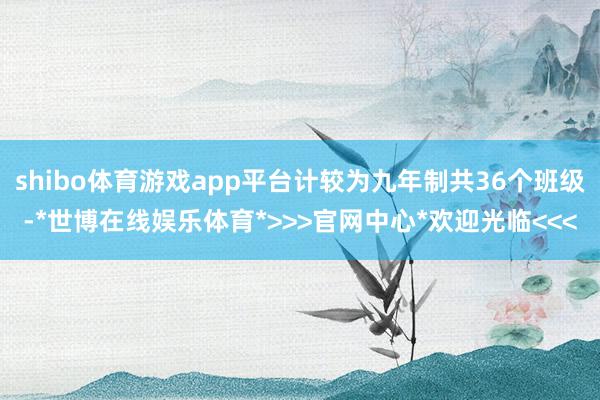 shibo体育游戏app平台计较为九年制共36个班级-*世博在线娱乐体育*>>>官网中心*欢迎光临<<<