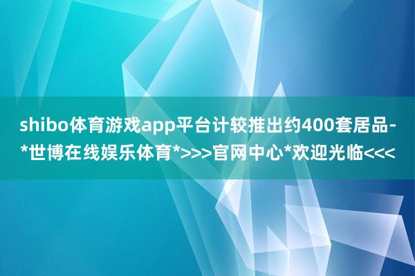 shibo体育游戏app平台计较推出约400套居品-*世博在线娱乐体育*>>>官网中心*欢迎光临<<<