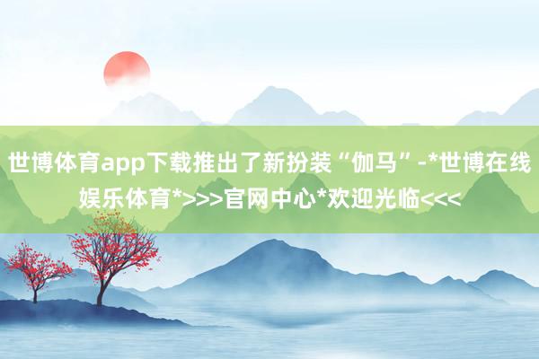 世博体育app下载推出了新扮装“伽马”-*世博在线娱乐体育*>>>官网中心*欢迎光临<<<