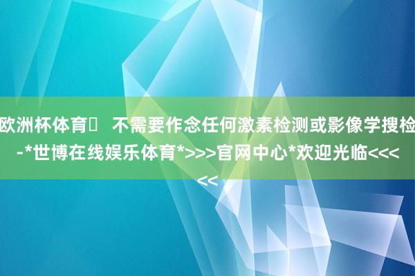 欧洲杯体育✅ 不需要作念任何激素检测或影像学搜检-*世博在线娱乐体育*>>>官网中心*欢迎光临<<<