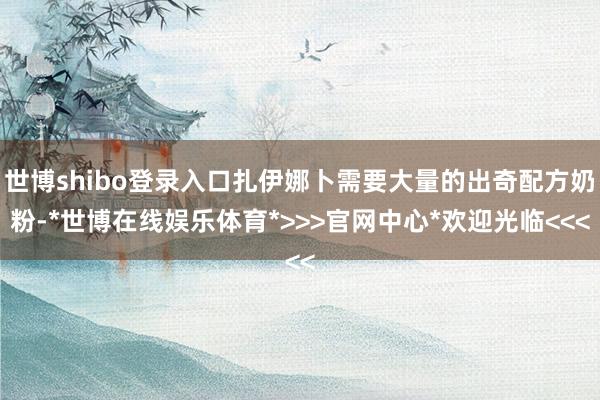 世博shibo登录入口扎伊娜卜需要大量的出奇配方奶粉-*世博在线娱乐体育*>>>官网中心*欢迎光临<<<