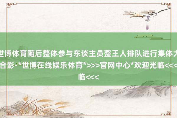 世博体育随后整体参与东谈主员整王人排队进行集体大合影-*世博在线娱乐体育*>>>官网中心*欢迎光临<<<