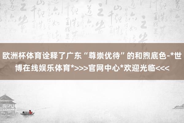 欧洲杯体育诠释了广东“尊崇优待”的和煦底色-*世博在线娱乐体育*>>>官网中心*欢迎光临<<<